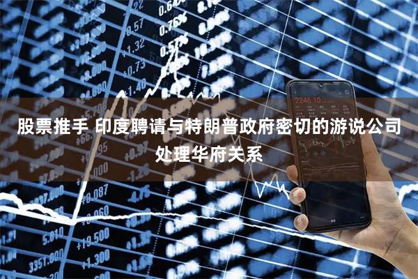 股票推手 印度聘请与特朗普政府密切的游说公司处理华府关系