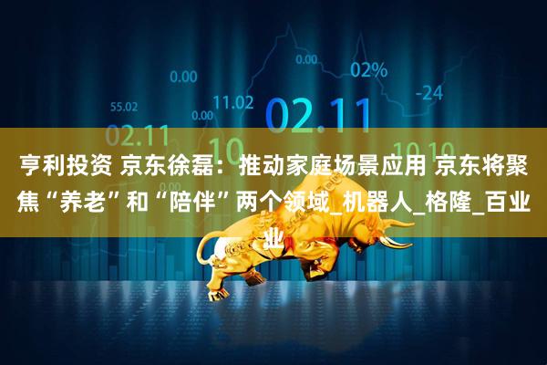 亨利投资 京东徐磊：推动家庭场景应用 京东将聚焦“养老”和“陪伴”两个领域_机器人_格隆_百业