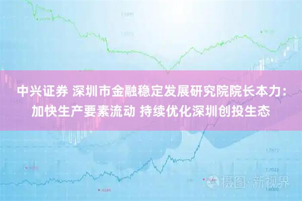 中兴证券 深圳市金融稳定发展研究院院长本力:加快生产要素流动 持续优化深圳创投生态