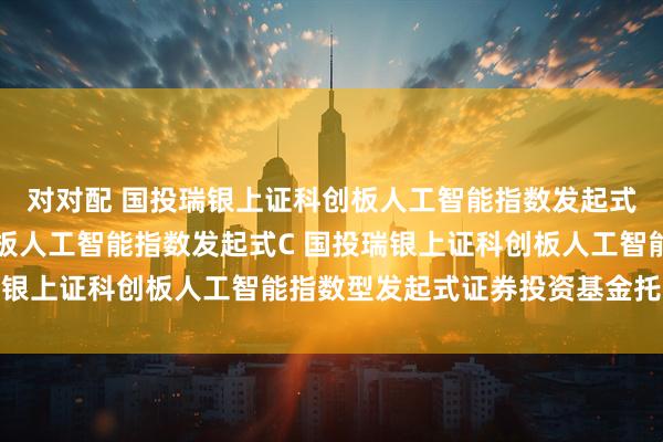 对对配 国投瑞银上证科创板人工智能指数发起式A,国投瑞银上证科创板人工智能指数发起式C 国投瑞银上证科创板人工智能指数型发起式证券投资基金托管协议