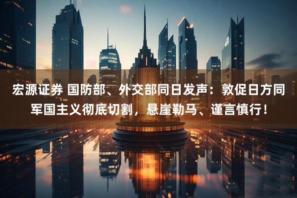 宏源证券 国防部、外交部同日发声：敦促日方同军国主义彻底切割，悬崖勒马、谨言慎行！