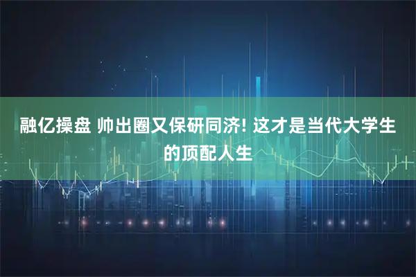 融亿操盘 帅出圈又保研同济! 这才是当代大学生的顶配人生