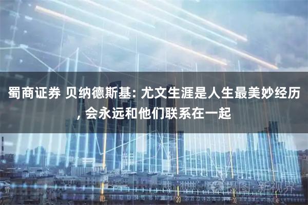蜀商证券 贝纳德斯基: 尤文生涯是人生最美妙经历, 会永远和他们联系在一起