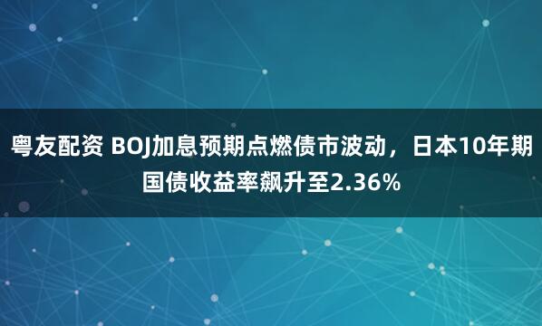 粤友配资 BOJ加息预期点燃债市波动，日本10年期国债收益率飙升至2.36%