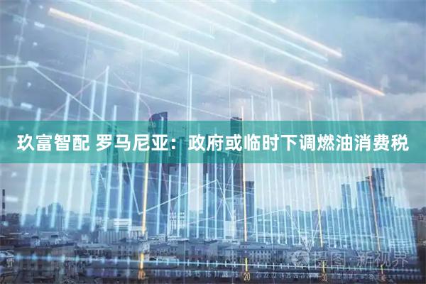 玖富智配 罗马尼亚：政府或临时下调燃油消费税