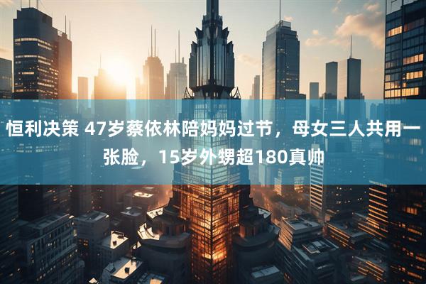恒利决策 47岁蔡依林陪妈妈过节，母女三人共用一张脸，15岁外甥超180真帅
