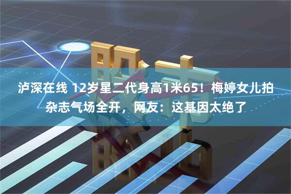 泸深在线 12岁星二代身高1米65！梅婷女儿拍杂志气场全开，网友：这基因太绝了