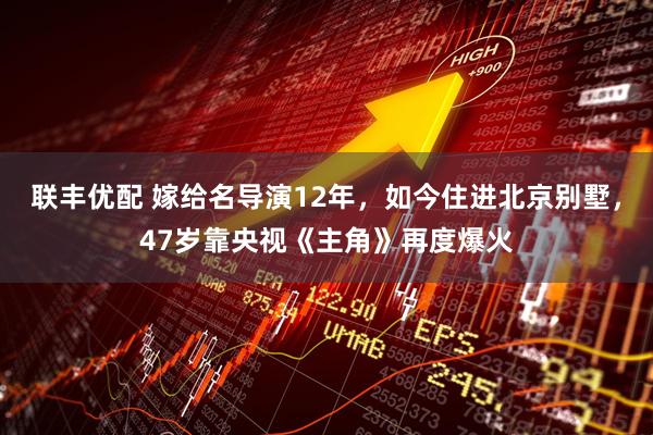 联丰优配 嫁给名导演12年，如今住进北京别墅，47岁靠央视《主角》再度爆火