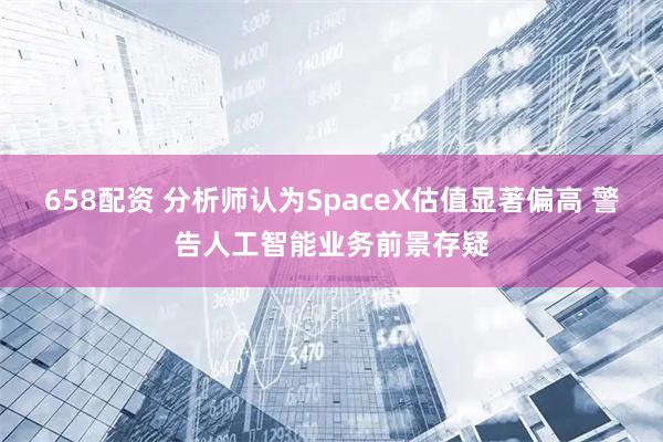 658配资 分析师认为SpaceX估值显著偏高 警告人工智能业务前景存疑