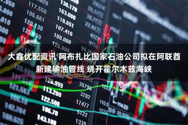 大鑫优配资讯 阿布扎比国家石油公司拟在阿联酋新建输油管线 绕开霍尔木兹海峡