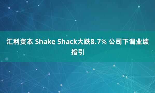 汇利资本 Shake Shack大跌8.7% 公司下调业绩指引