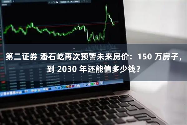 第二证券 潘石屹再次预警未来房价：150 万房子，到 2030 年还能值多少钱？