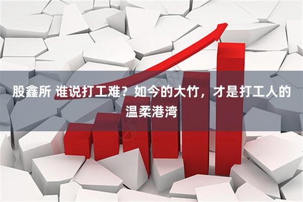 股鑫所 谁说打工难？如今的大竹，才是打工人的温柔港湾