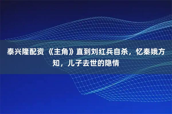 泰兴隆配资 《主角》直到刘红兵自杀，忆秦娥方知，儿子去世的隐情