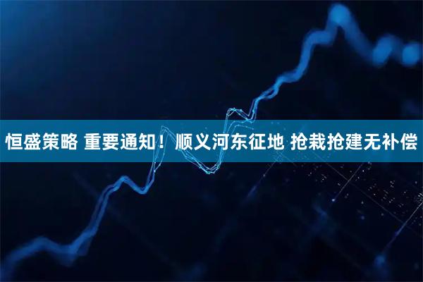 恒盛策略 重要通知！顺义河东征地 抢栽抢建无补偿