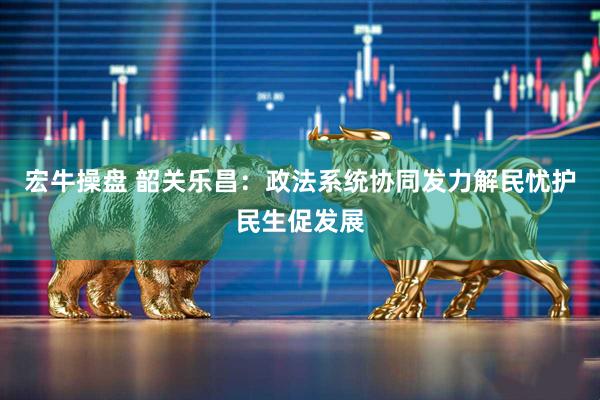 宏牛操盘 韶关乐昌：政法系统协同发力解民忧护民生促发展