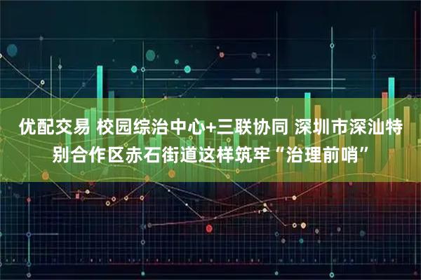 优配交易 校园综治中心+三联协同 深圳市深汕特别合作区赤石街道这样筑牢“治理前哨”