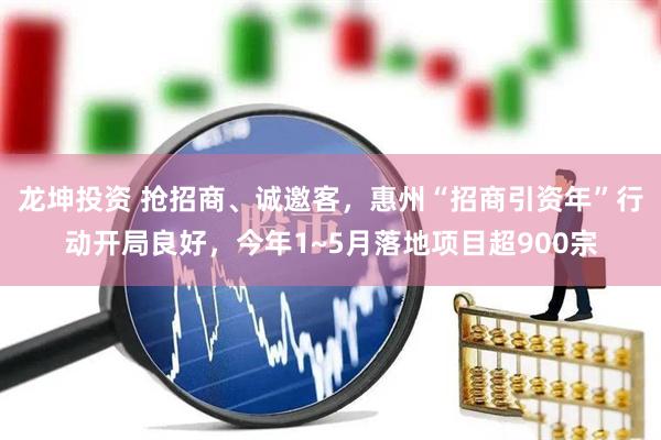 龙坤投资 抢招商、诚邀客，惠州“招商引资年”行动开局良好，今年1~5月落地项目超900宗