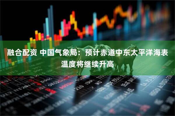 融合配资 中国气象局：预计赤道中东太平洋海表温度将继续升高