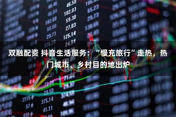 双融配资 抖音生活服务：“慢充旅行”走热，热门城市、乡村目的地出炉
