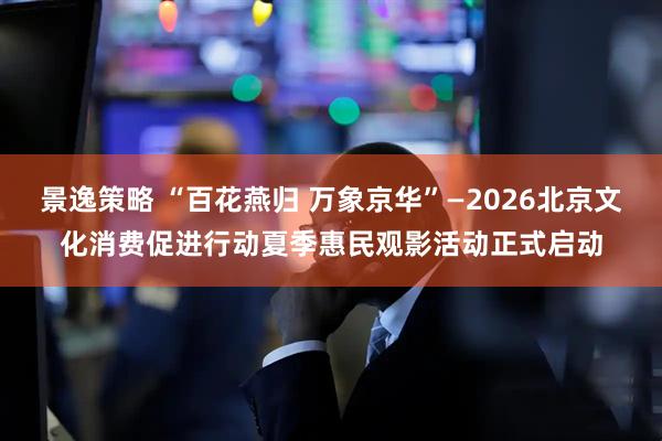景逸策略 “百花燕归 万象京华”—2026北京文化消费促进行动夏季惠民观影活动正式启动