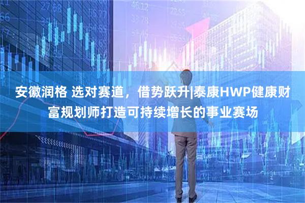 安徽润格 选对赛道，借势跃升|泰康HWP健康财富规划师打造可持续增长的事业赛场