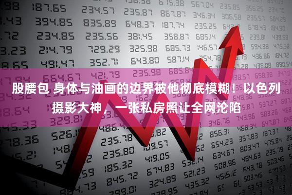 股腰包 身体与油画的边界被他彻底模糊！以色列摄影大神，一张私房照让全网沦陷