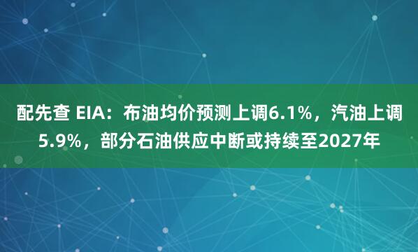 配先查 EIA：布油均价预测上调6.1%，汽油上调5.9%，部分石油供应中断或持续至2027年