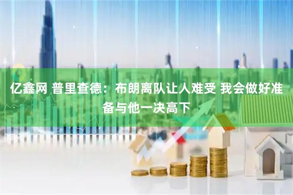 亿鑫网 普里查德：布朗离队让人难受 我会做好准备与他一决高下