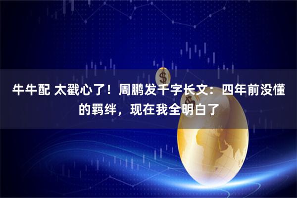 牛牛配 太戳心了！周鹏发千字长文：四年前没懂的羁绊，现在我全明白了