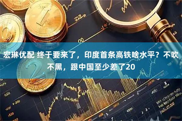 宏琳优配 终于要来了，印度首条高铁啥水平？不吹不黑，跟中国至少差了20