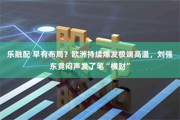乐融配 早有布局？欧洲持续爆发极端高温，刘强东竟闷声发了笔“横财”